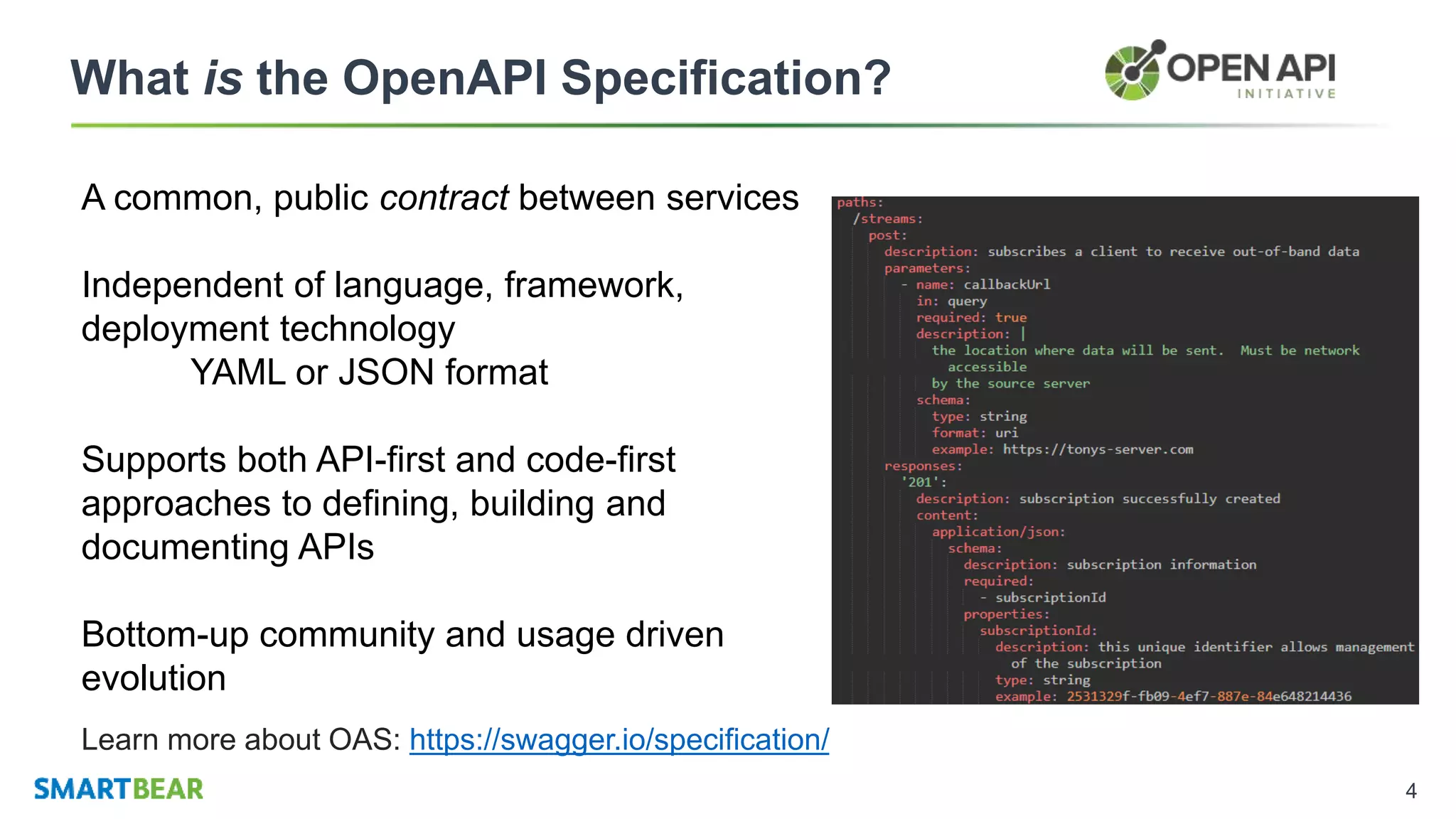 4
What is the OpenAPI Specification?
A common, public contract between services
Independent of language, framework,
deployment technology
YAML or JSON format
Supports both API-first and code-first
approaches to defining, building and
documenting APIs
Bottom-up community and usage driven
evolution
Learn more about OAS: https://swagger.io/specification/
 