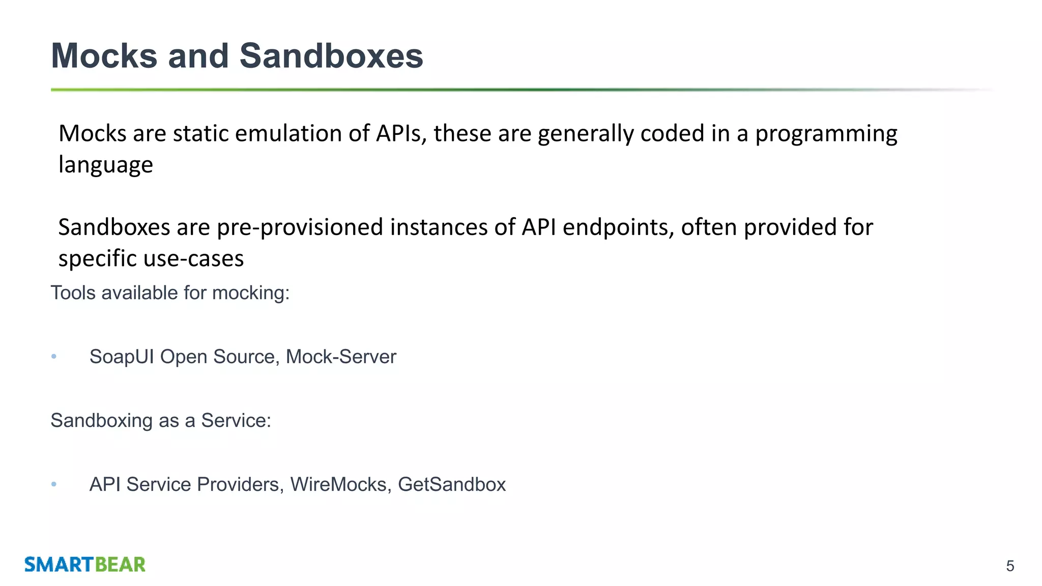 5
Mocks and Sandboxes
Tools available for mocking:
• SoapUI Open Source, Mock-Server
Sandboxing as a Service:
• API Service Providers, WireMocks, GetSandbox
Mocks are static emulation of APIs, these are generally coded in a programming
language
Sandboxes are pre-provisioned instances of API endpoints, often provided for
specific use-cases
 