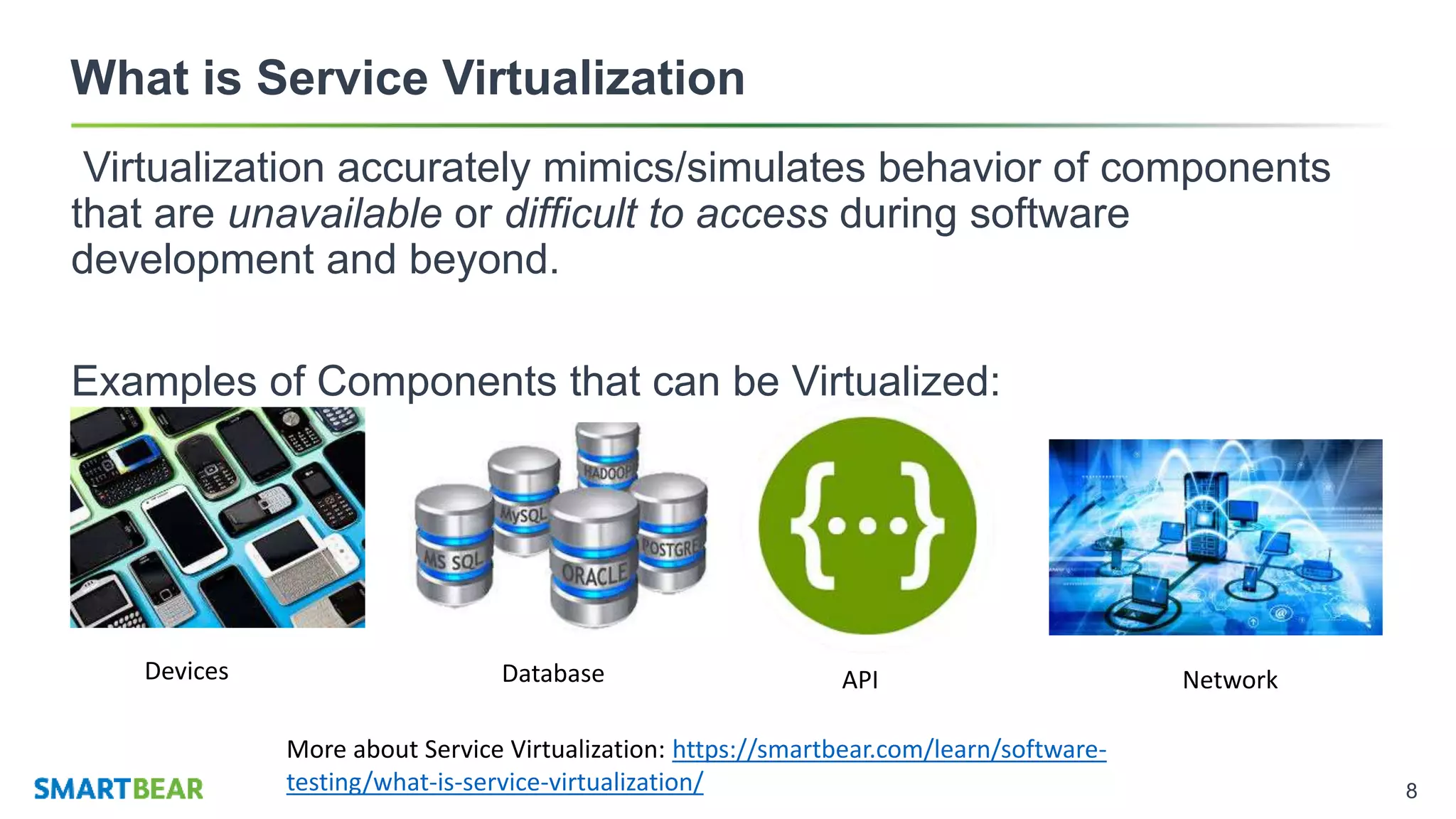 8
What is Service Virtualization
Virtualization accurately mimics/simulates behavior of components
that are unavailable or difficult to access during software
development and beyond.
Examples of Components that can be Virtualized:
Devices Database API Network
More about Service Virtualization: https://smartbear.com/learn/software-
testing/what-is-service-virtualization/
 