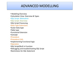 ADVANCED MODELLING
• Modeling Overview
•Calculation View: Overview & Types
•SQL Script: Motivation
•SQL Script: Overview
•SQL Script Processing
•Data Type Extensions
•Scalar Data type
•Table type
•Functional Extension
•Concept
•Procedure
•Procedure Calls
•Implementing Functional logic
•Operators
•SQL Script/Built in Function
•Debugging and troubleshooting SQL Script
•Restrictions for SQL Statement
 