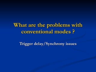 What are the problems with conventional modes ? Trigger delay/Synchrony issues 