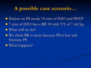 A possible case scenario… Patient on PS mode 14 cms of H2O and PEEP 7 cms of H2O has a RR 30 with VT of 7 ml/kg What will we do?  We think RR is more because PS is less and Increase PS What happens? 
