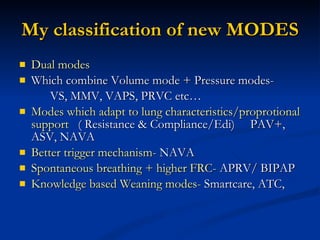 My classification of new MODES Dual modes Which combine Volume mode + Pressure modes- VS, MMV, VAPS, PRVC etc… Modes which adapt to lung characteristics/proprotional support  ( Resistance & Compliance/Edi)  PAV+, ASV, NAVA Better trigger mechanism-  NAVA Spontaneous breathing + higher FRC-  APRV/ BIPAP Knowledge based Weaning modes-  Smartcare, ATC,  