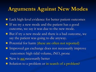 Arguments Against New Modes Lack high-level evidence for better patient outcomes If we try a new mode and the patient has a good outcome, we say it was due to the new mode. But if try a new mode and there is a bad outcome, we say the patient was going to die anyway. Potential for harm  (these are often not reported) Improved gas exchange does not necessarily improve outcomes: high tidal volume, iNO, prone New is  not  necessarily better Solution to a problem or  in search of a problem? 