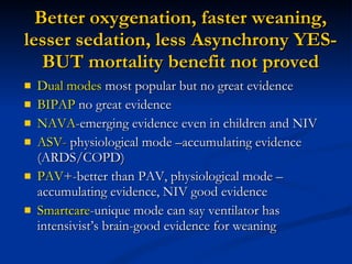 Better oxygenation, faster weaning, lesser sedation, less Asynchrony YES- BUT mortality benefit not proved Dual modes  most popular but no great evidence BIPAP  no great evidence NAVA -emerging evidence even in children and NIV ASV -  physiological mode –accumulating evidence (ARDS/COPD) PAV +-better than PAV, physiological mode –accumulating evidence, NIV good evidence Smartcare -unique mode can say ventilator has intensivist’s brain-good evidence for weaning 