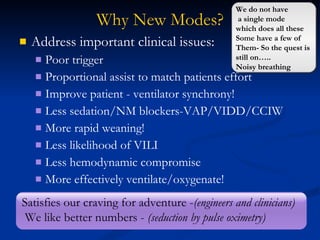 Why New Modes? Address important clinical issues: Poor trigger Proportional assist to match patients effort Improve patient - ventilator synchrony! Less sedation/NM blockers-VAP/VIDD/CCIW More rapid weaning!  Less likelihood of VILI Less hemodynamic compromise More effectively ventilate/oxygenate! Satisfies our craving for adventure - (engineers and clinicians) We like better numbers -  (seduction by pulse oximetry) We do not have a single mode  which does all these  Some have a few of  Them- So the quest is  still on….. Noisy breathing 