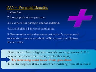 + PAV+ Potential Benefits 1. Comfort. 2. Lower peak airway pressure. 3. Less need for paralysis and/or sedation. 4. Less likelihood for over ventilation. 5. Preservation and enhancement of patient’s own control mechanisms such as metabolic ABG control and Hering-Breuer reflex. Some patients have a high rate normally, so a high rate on  PAV + may or may not reflect distress; check other signs;  Try increasing assist to see if rate goes down Don’t be surprised if RR climbs when switching from other modes 