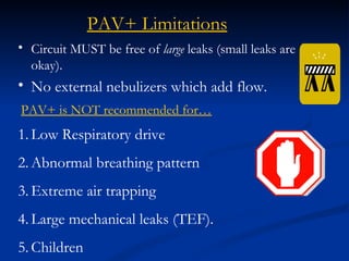 Circuit MUST be free of  large  leaks (small leaks are okay). No external nebulizers which add flow. PAV+ Limitations PAV+ is NOT recommended for… Low Respiratory drive Abnormal breathing pattern  Extreme air trapping  Large mechanical leaks (TEF). Children 