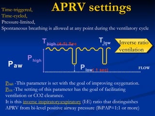 APRV settings P aw T high  (4-5) Sec T low P high P low ( 1 sec) Time-triggered,  Time-cycled, Pressure-limited, Spontaneous breathing is allowed at any point during the ventilatory cycle FLOW P high  -This parameter is set with the goal of improving oxygenation. P low   -The setting of this parameter has the goal of facilitating ventilation or CO2 clearance. It is this  inverse inspiratory:expiratory  (I:E) ratio that distinguishes APRV from bi-level positive airway pressure (BiPAP=1:1 or more) Inverse ratio ventilation 