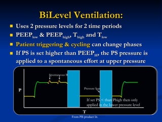 BiLevel Ventilation: Uses 2 pressure levels for 2 time periods PEEP low  & PEEP high , T high  and T low  Patient triggering & cycling  can change phases If PS is set higher than PEEP H , the PS pressure is applied to a spontaneous effort at upper pressure From PB product lit. If set PS < than Phigh then only applied in the lower pressure level P T Synchronized Transitions PEEP HIGH PEEP LOW T LOW T HIGH Synchronized Transitions PEEP High  + PS  P PEEP L PEEP H Pressure Support Spontaneous Breaths P Pressure Support T 