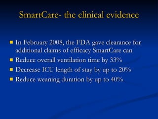 SmartCare- the clinical evidence In February 2008, the FDA gave clearance for additional claims of efficacy SmartCare can  Reduce overall ventilation time by 33% Decrease ICU length of stay by up to 20% Reduce weaning duration by up to 40% 