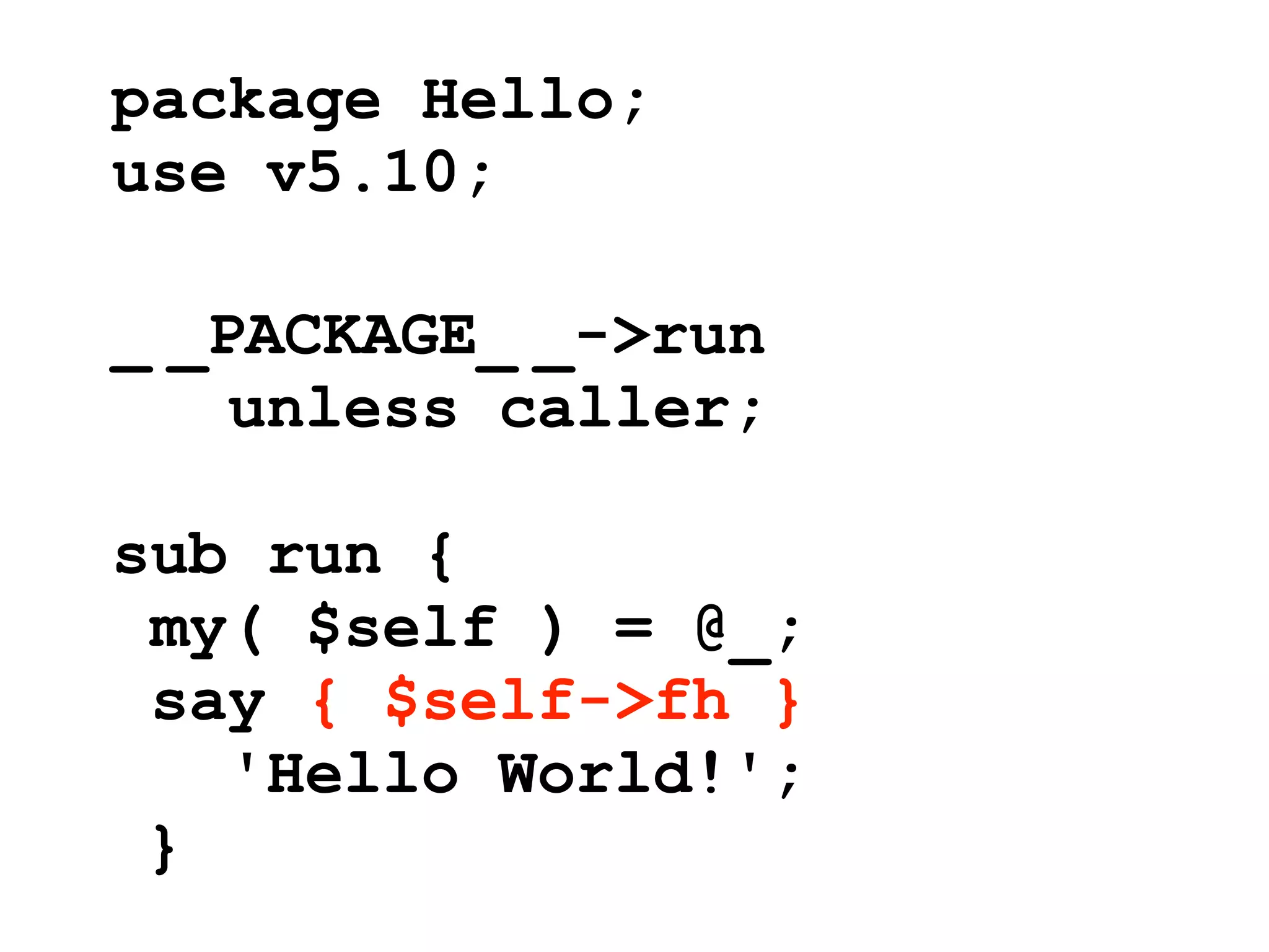 package Hello;
use v5.10;

_ _PACKAGE_ _->run
    unless caller;

sub run {
 my( $self ) = @_;
 say { $self->fh }
   'Hello World!';
 }
 