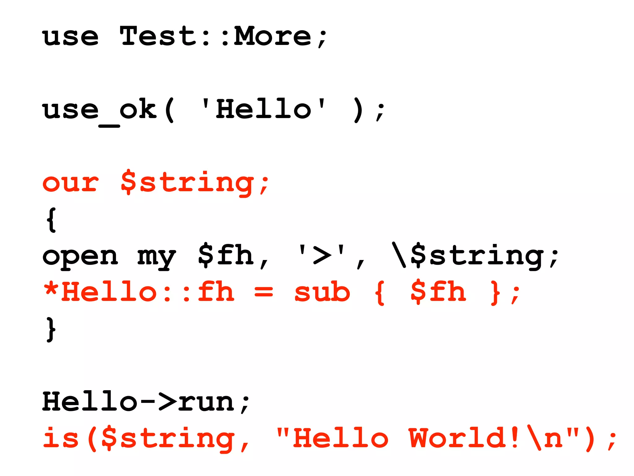 use Test::More;

use_ok( 'Hello' );

our $string;
{
open my $fh, '>', $string;
*Hello::fh = sub { $fh };
}

Hello->run;
is($string, "Hello World!n");
 