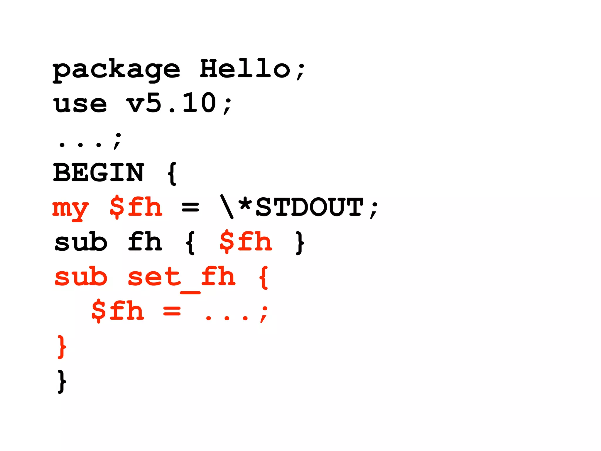 package Hello;
use v5.10;
...;
BEGIN {
my $fh = *STDOUT;
sub fh { $fh }
sub set_fh {
  $fh = ...;
}
}
 