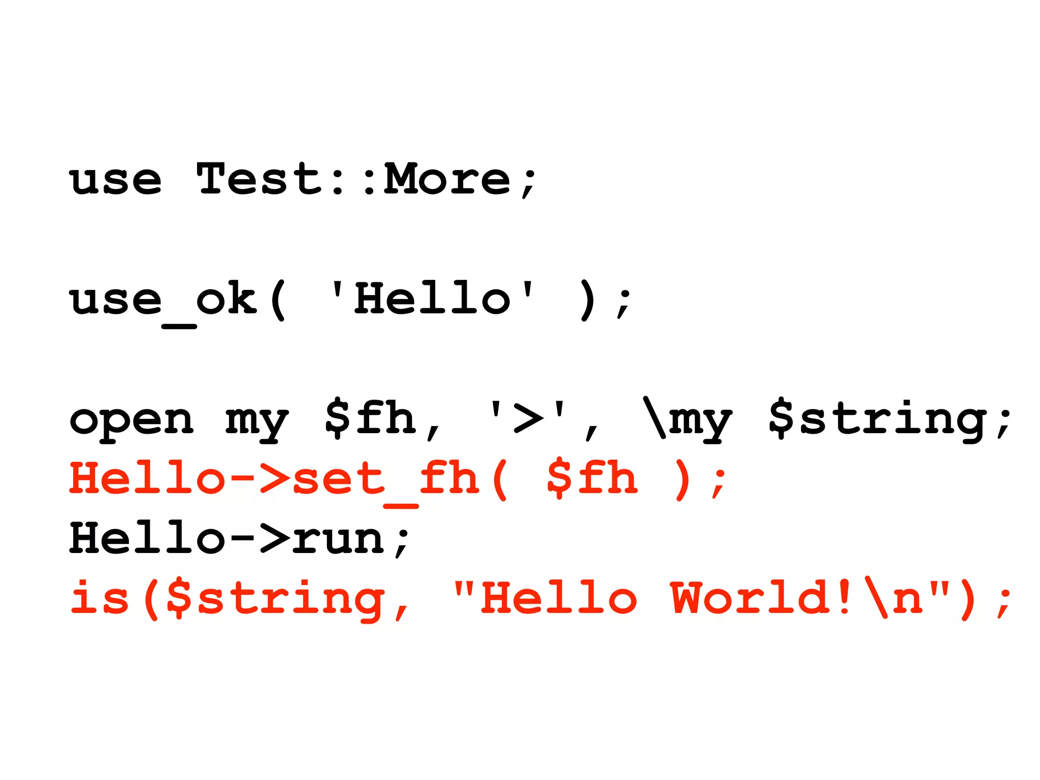 use Test::More;

use_ok( 'Hello' );

open my $fh, '>', my $string;
Hello->set_fh( $fh );
Hello->run;
is($string, "Hello World!n");
 