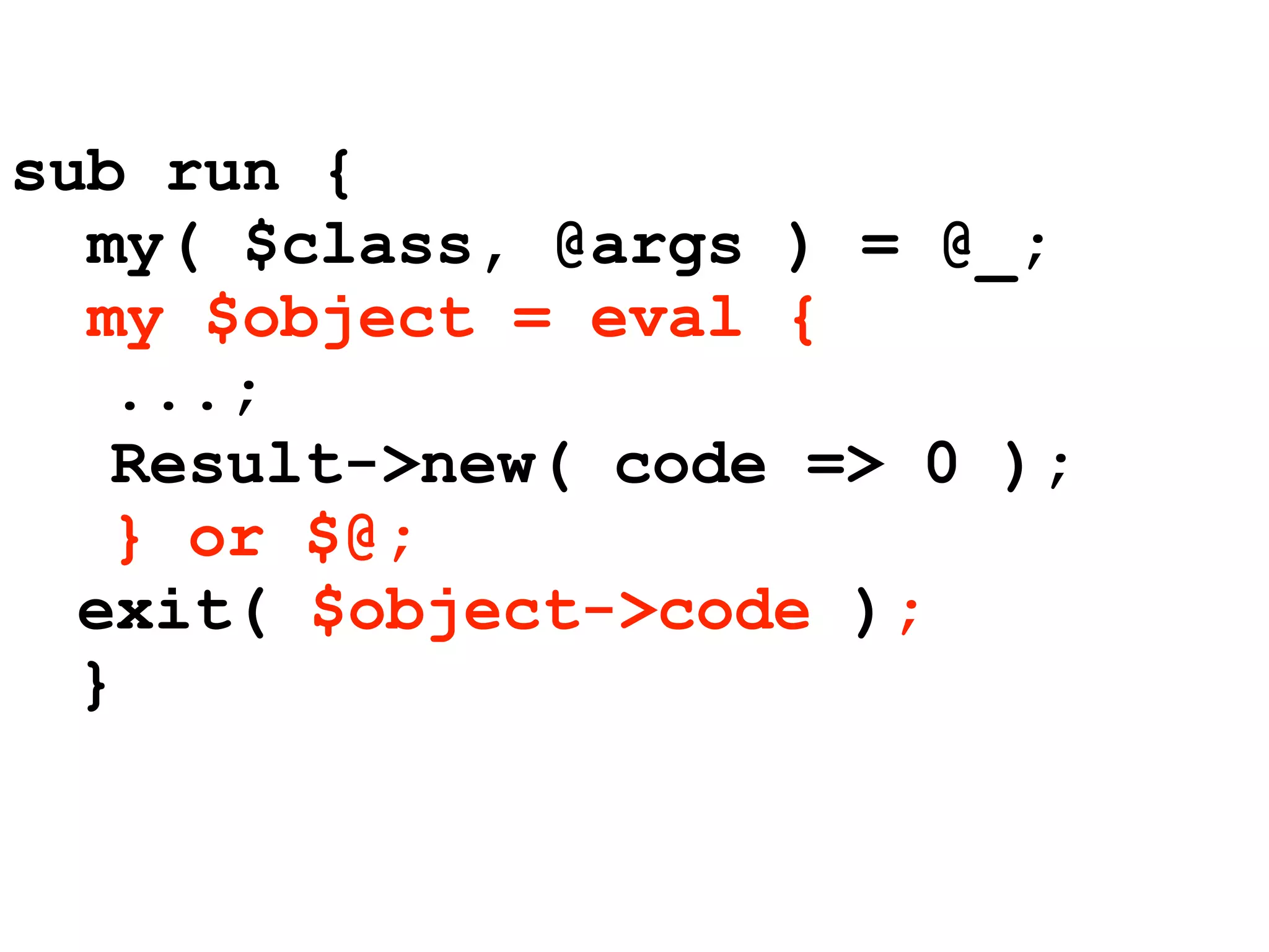 sub run {
  my( $class, @args ) = @_;
  my $object = eval {
   ...;
   Result->new( code => 0 );
   } or $@;
  exit( $object->code );
  }
 