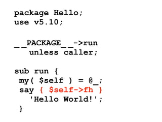 package Hello;
use v5.10;

_ _PACKAGE_ _->run
    unless caller;

sub run {
 my( $self ) = @_;
 say { $self->fh }
   'Hello World!';
 }
 