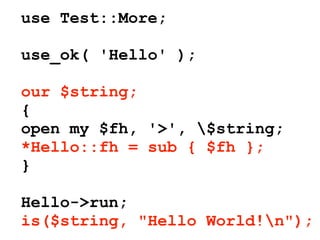 use Test::More;

use_ok( 'Hello' );

our $string;
{
open my $fh, '>', $string;
*Hello::fh = sub { $fh };
}

Hello->run;
is($string, "Hello World!n");
 