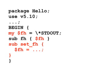 package Hello;
use v5.10;
...;
BEGIN {
my $fh = *STDOUT;
sub fh { $fh }
sub set_fh {
  $fh = ...;
}
}
 