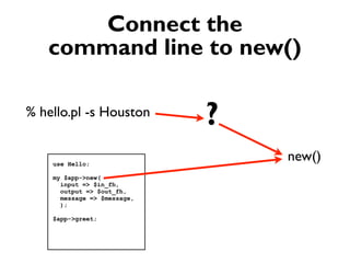 Connect the
   command line to new()

% hello.pl -s Houston
                             ?
    use Hello;
                                 new()
    my $app->new(
      input => $in_fh,
      output => $out_fh,
      message => $message,
      );

    $app->greet;
 