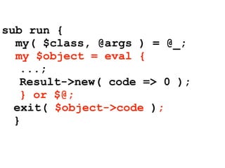 sub run {
  my( $class, @args ) = @_;
  my $object = eval {
   ...;
   Result->new( code => 0 );
   } or $@;
  exit( $object->code );
  }
 