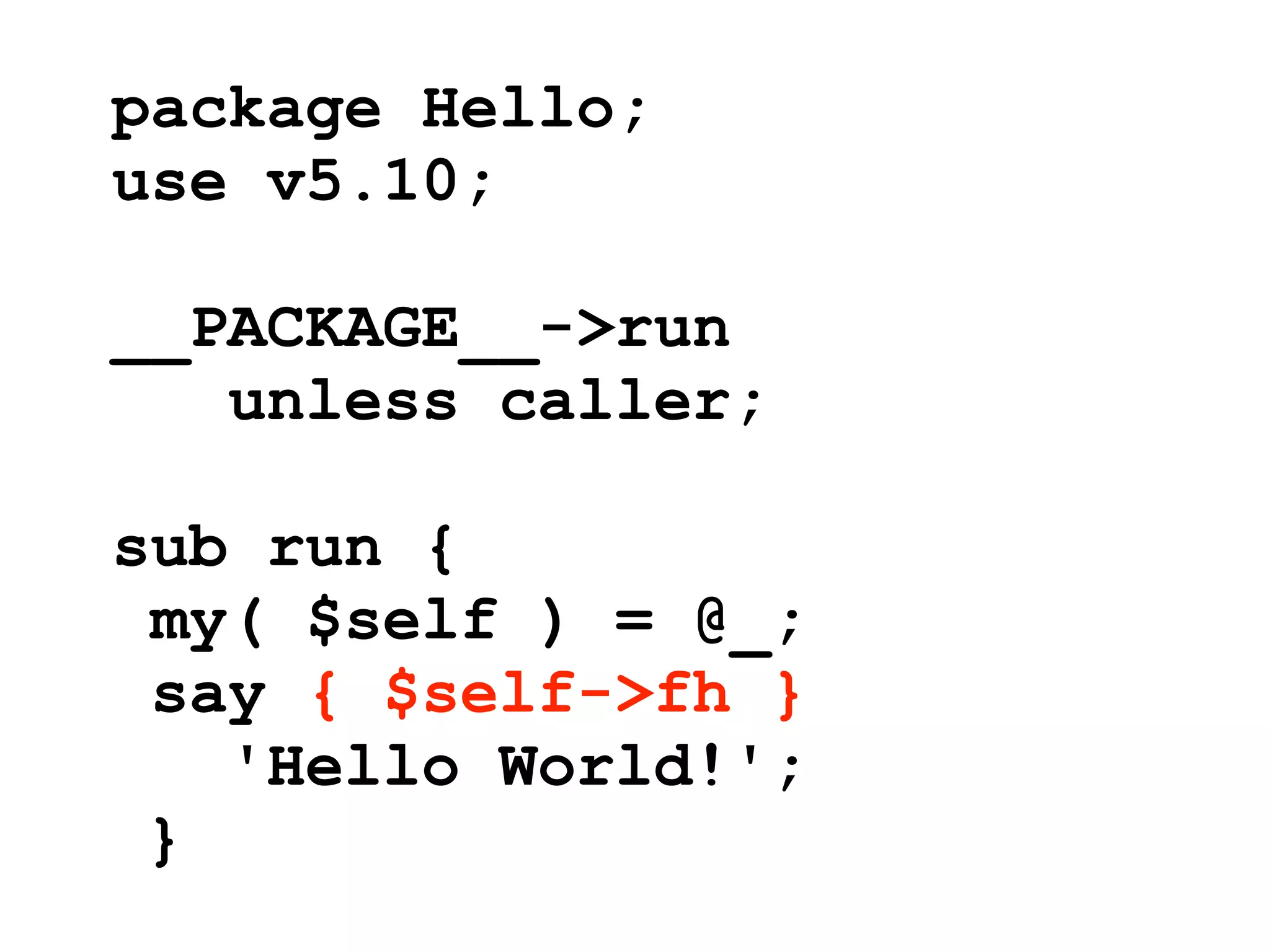 package Hello;
use v5.10;

__PACKAGE__->run
   unless caller;

sub run {
 my( $self ) = @_;
 say { $self->fh }
   'Hello World!';
 }
 
