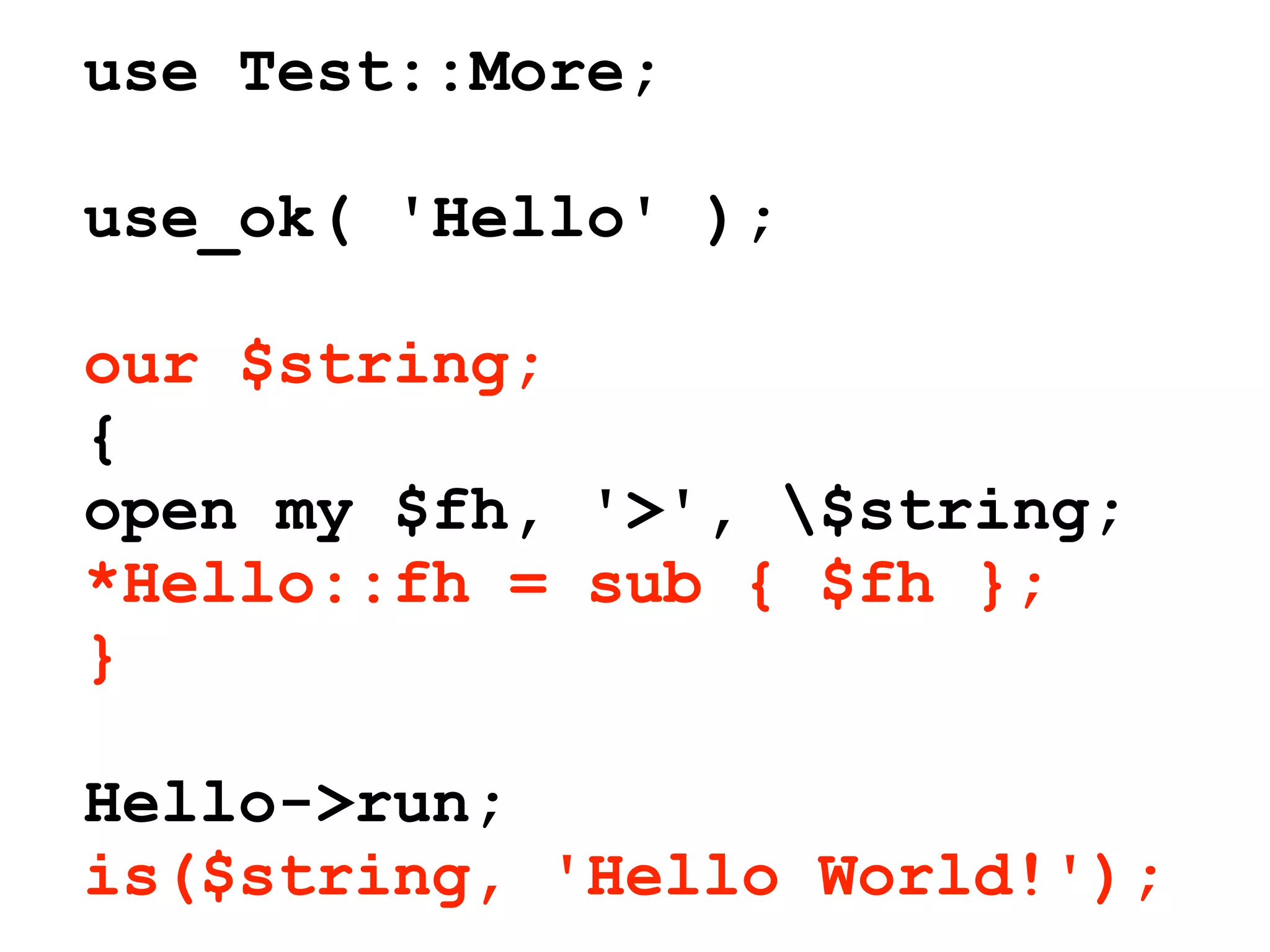 use Test::More;

use_ok( 'Hello' );

our $string;
{
open my $fh, '>', $string;
*Hello::fh = sub { $fh };
}

Hello->run;
is($string, 'Hello World!');
 