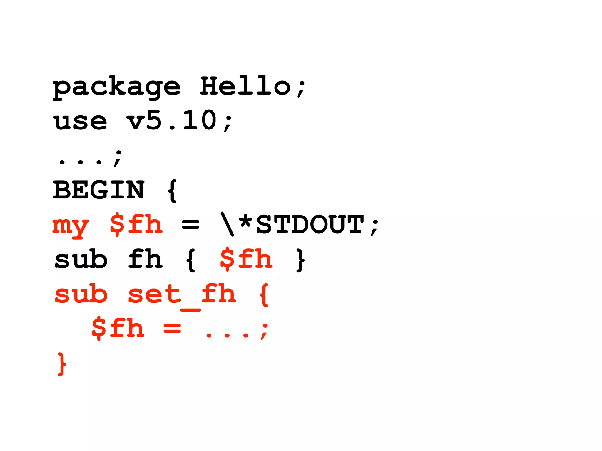 package Hello;
use v5.10;
...;
BEGIN {
my $fh = *STDOUT;
sub fh { $fh }
sub set_fh {
  $fh = ...;
}
 