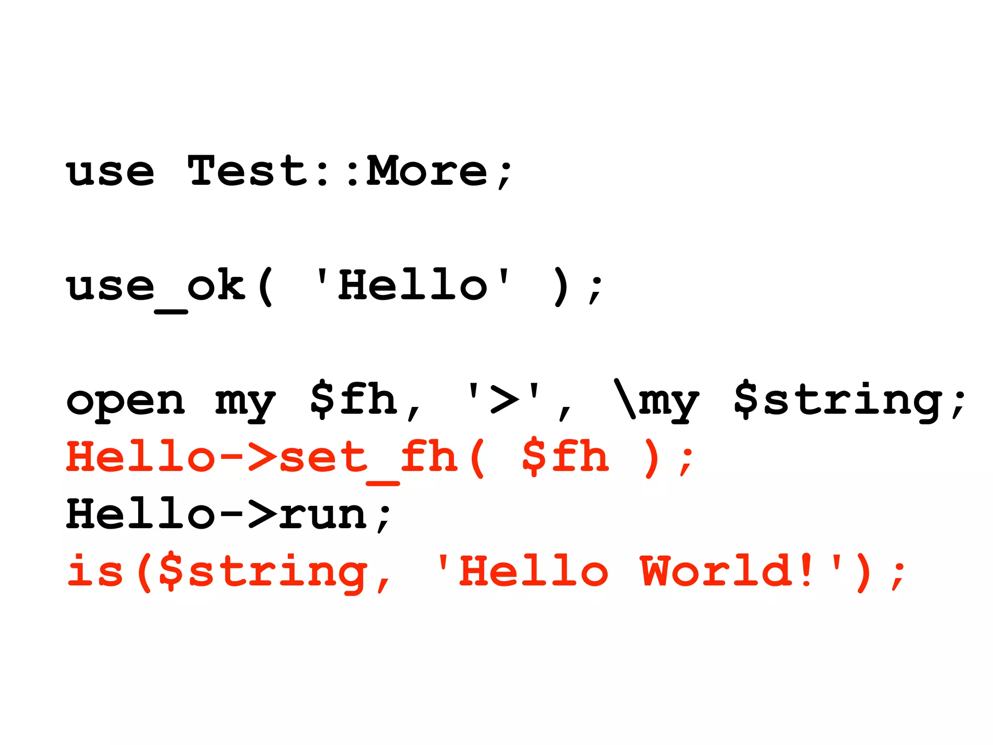 use Test::More;

use_ok( 'Hello' );

open my $fh, '>', my $string;
Hello->set_fh( $fh );
Hello->run;
is($string, 'Hello World!');
 