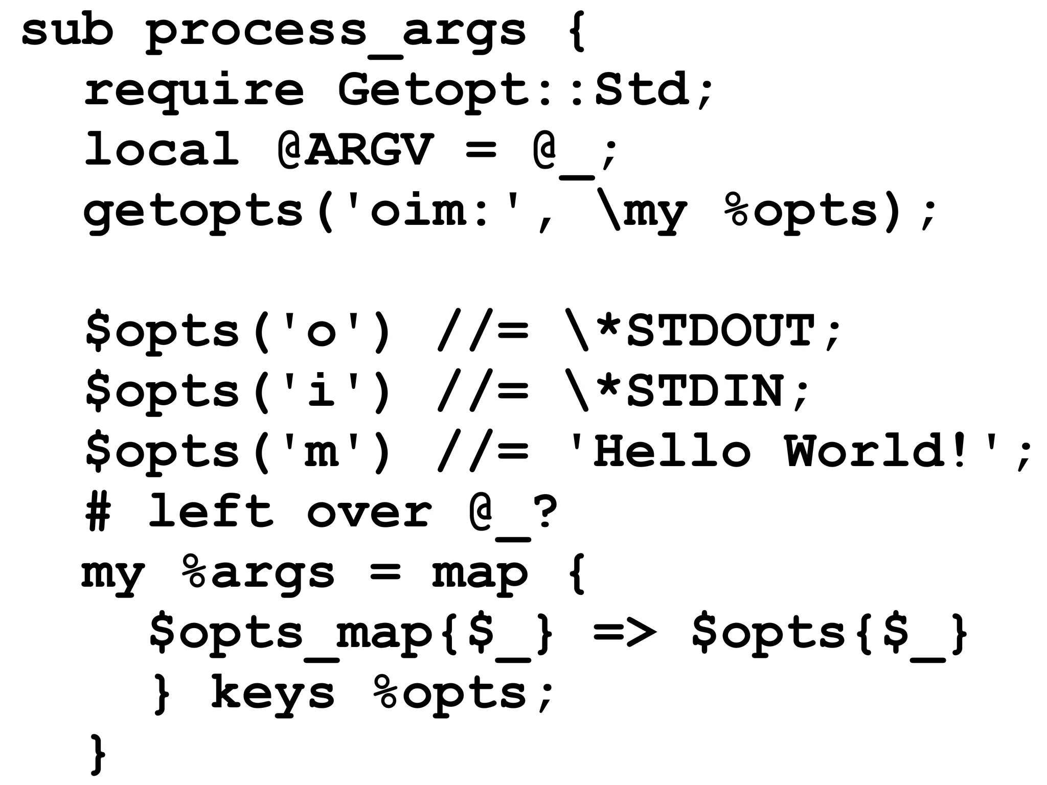 sub process_args {
  require Getopt::Std;
  local @ARGV = @_;
  getopts('oim:', my %opts);

  $opts('o') //= *STDOUT;
  $opts('i') //= *STDIN;
  $opts('m') //= 'Hello World!';
  # left over @_?
  my %args = map {
    $opts_map{$_} => $opts{$_}
    } keys %opts;
  }
 