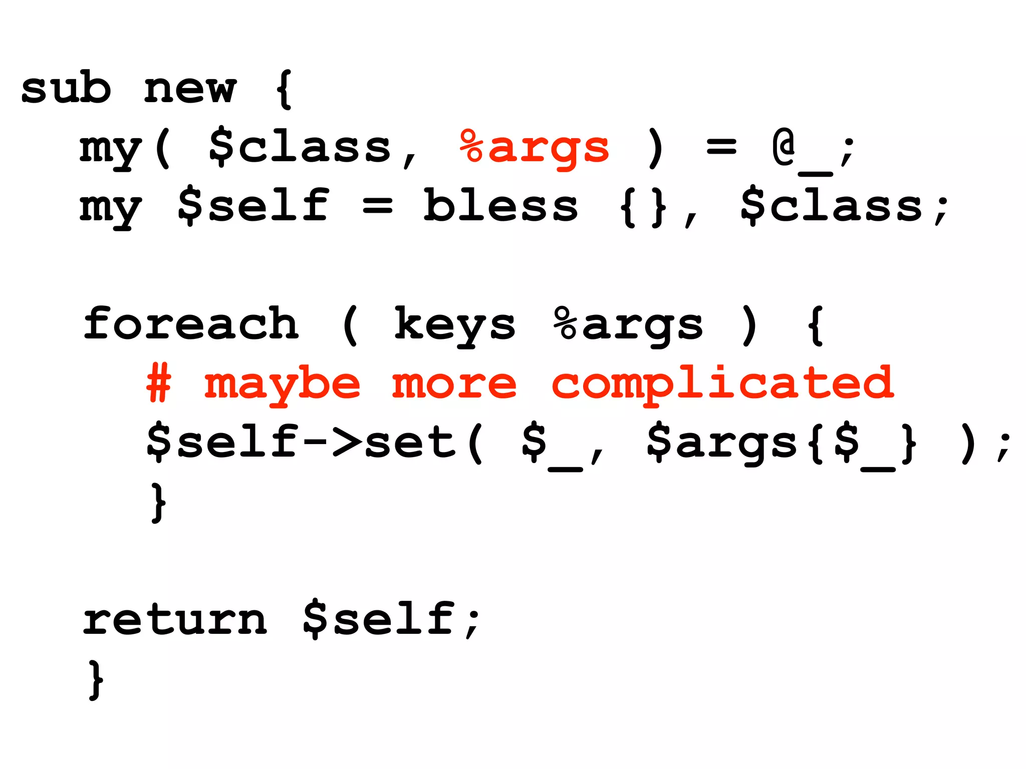 sub new {
  my( $class, %args ) = @_;
  my $self = bless {}, $class;

  foreach ( keys %args ) {
    # maybe more complicated
    $self->set( $_, $args{$_} );
    }

  return $self;
  }
 