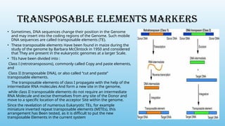 TRANSPOSABLE ELEMENTS MARKERS
• Sometimes, DNA sequences change their position in the Genome
and may insert into the coding regions of the Genome. Such mobile
DNA sequences are called transposable elements (TE).
• These transposable elements Have been found in maize during the
study of the genome by Barbara McClintock in 1950 and considered
that They are present in the eukaryotic genomes at a larger Scale.
• TEs have been divided into :
Class I (retrotransposons), commonly called Copy and paste elements,
and
Class II (transposable DNA), or also called “cut and paste”
transposable elements.
The transposable elements of class I propagate with the help of the
intermediate RNA molecules And form a new site in the genome,
while class II transposable elements do not require an intermediate
RNA Molecule and excise themselves from any site of the Donor and
move to a specific location of the acceptor Site within the genome.
Since the revelation of numerous Eukaryotic TEs, for example
miniature inverted repeat transposable elements (MITEs), this
arrangement has Been tested, as it is difficult to put the new
transposable Elements in the current system
 