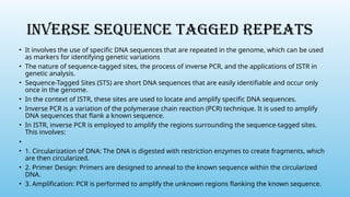 INVERSE SEQUENCE TAGGED REPEATS
• It involves the use of specific DNA sequences that are repeated in the genome, which can be used
as markers for identifying genetic variations
• The nature of sequence-tagged sites, the process of inverse PCR, and the applications of ISTR in
genetic analysis.
• Sequence-Tagged Sites (STS) are short DNA sequences that are easily identifiable and occur only
once in the genome.
• In the context of ISTR, these sites are used to locate and amplify specific DNA sequences.
• Inverse PCR is a variation of the polymerase chain reaction (PCR) technique. It is used to amplify
DNA sequences that flank a known sequence.
• In ISTR, inverse PCR is employed to amplify the regions surrounding the sequence-tagged sites.
This involves:
•
• 1. Circularization of DNA: The DNA is digested with restriction enzymes to create fragments, which
are then circularized.
• 2. Primer Design: Primers are designed to anneal to the known sequence within the circularized
DNA.
• 3. Amplification: PCR is performed to amplify the unknown regions flanking the known sequence.
 