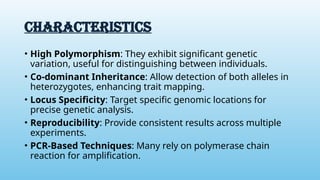 CHARACTERISTICS
• High Polymorphism: They exhibit significant genetic
variation, useful for distinguishing between individuals.
• Co-dominant Inheritance: Allow detection of both alleles in
heterozygotes, enhancing trait mapping.
• Locus Specificity: Target specific genomic locations for
precise genetic analysis.
• Reproducibility: Provide consistent results across multiple
experiments.
• PCR-Based Techniques: Many rely on polymerase chain
reaction for amplification.
 