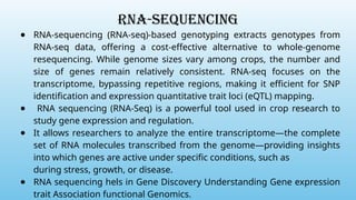 RNA-sequencing
● RNA-sequencing (RNA-seq)-based genotyping extracts genotypes from
RNA-seq data, offering a cost-effective alternative to whole-genome
resequencing. While genome sizes vary among crops, the number and
size of genes remain relatively consistent. RNA-seq focuses on the
transcriptome, bypassing repetitive regions, making it efficient for SNP
identification and expression quantitative trait loci (eQTL) mapping.
● RNA sequencing (RNA-Seq) is a powerful tool used in crop research to
study gene expression and regulation.
● It allows researchers to analyze the entire transcriptome—the complete
set of RNA molecules transcribed from the genome—providing insights
into which genes are active under specific conditions, such as
during stress, growth, or disease.
● RNA sequencing hels in Gene Discovery Understanding Gene expression
trait Association functional Genomics.
 