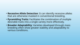 • Recessive Allele Detection: It can identify recessive alleles
that are otherwise masked in conventional breeding.
• Pyramiding Traits: Facilitates the combination of multiple
desirable traits into a single variety more effectively.
• Broader Adaptability: Varieties developed through mass
breeding often show greater stability and adaptability to
various conditions.
 