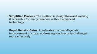• Simplified Process: The method is straightforward, making
it accessible for many breeders without advanced
technology.
• Rapid Genetic Gains: Accelerates the overall genetic
improvement of crops, addressing food security challenges
more effectively.
 