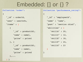 Collection “order”:                 Collection “performance_rating”:
{                                   {
    "_id" : orderId,                    "_id" : "employeeId",
    "user" : userInfo,                  "name" : "name",
    "items" : [                         "post" : "section chief",
          {                             "abilities" : {
              "_id" : productId1,           "skillA" : 20,
              "name" : name1,               "skillC" : 12,
              "price" : price1              "skillE" : 18,
          }, {                              "skillF" : 24,
              "_id" : productId1,           "skillG" : 23
              "name" : name1,           }
              "price" : price2      }
          },...
    ] }
 