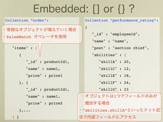 Collection “order”:                  Collection “performance_rating”:
{                                    {
    "_id" : orderId,                     "_id" : "employeeId",
$elemMatch
    "user" : userInfo,                   "name" : "name",
    "items" : [                          "post" : "section chief",
          {                              "abilities" : {
              "_id" : productId1,            "skillA" : 20,
              "name" : name1,                "skillC" : 12,
              "price" : price1               "skillE" : 18,
          }, {                               "skillF" : 24,
              "_id" : productId1,            "skillG" : 23
              "name" : name1,            }         1
              "price" : price2       }
          },...                     ”abilities.skillA”
    ] }
 