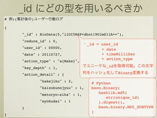 #   :(       )

{
         "_id" : BinData(5,"iiOI5R6P+dbut19O1mS1lA=="),
         "reduce_id" : 0,
                                        _id = user_id
         "user_id" : 00000,                   + date
         "date" : 20110727,                   + timeMilliSec
                                              + action_type
         "action_type" : "a{Make}",
         "key_depth" : 1,                       _id

         "action_detail" : {                          Binary

                 "kakejiku" : 2,
                                         # Python
                 "kaizokunojyuu" : 1,    bson.Binary(
                 "matoryo-sika" : 1,        hashlib.md5(
                                               str(unique_id)
                 "syokudai" : 1             ).digest(),
         }                                  bson.binary.MD5_SUBTYPE
                                         )
}
 