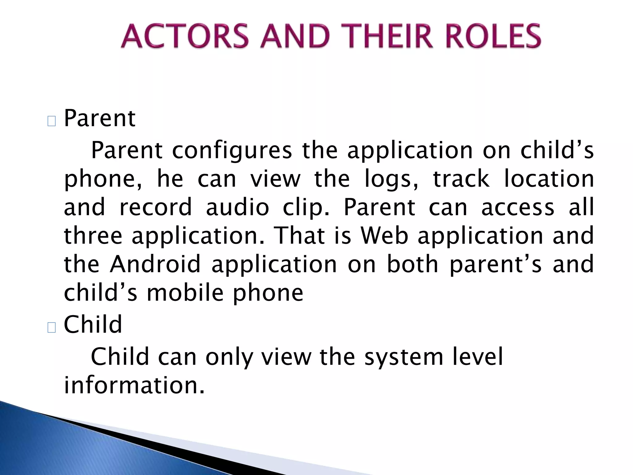 Parent 
Parent configures the application on child’s 
phone, he can view the logs, track location 
and record audio clip. Parent can access all 
three application. That is Web application and 
the Android application on both parent’s and 
child’s mobile phone 
Child 
Child can only view the system level 
information. 
 