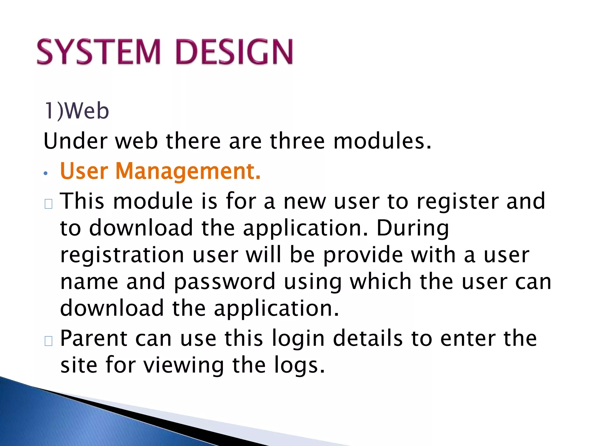 1)Web 
Under web there are three modules. 
• User Management. 
This module is for a new user to register and 
to download the application. During 
registration user will be provide with a user 
name and password using which the user can 
download the application. 
Parent can use this login details to enter the 
site for viewing the logs. 
 