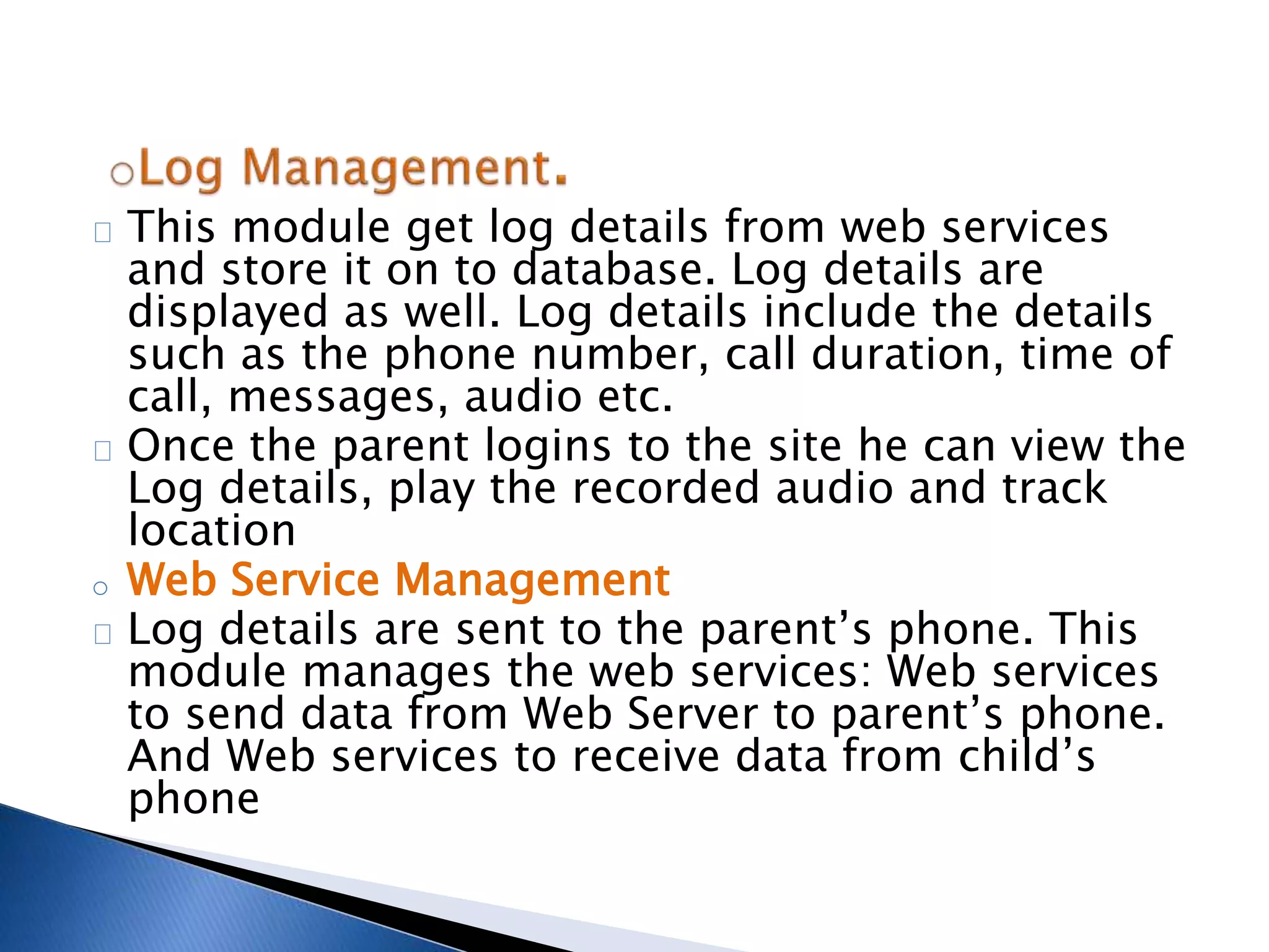 This module get log details from web services 
and store it on to database. Log details are 
displayed as well. Log details include the details 
such as the phone number, call duration, time of 
call, messages, audio etc. 
Once the parent logins to the site he can view the 
Log details, play the recorded audio and track 
location 
o Web Service Management 
Log details are sent to the parent’s phone. This 
module manages the web services: Web services 
to send data from Web Server to parent’s phone. 
And Web services to receive data from child’s 
phone 
 