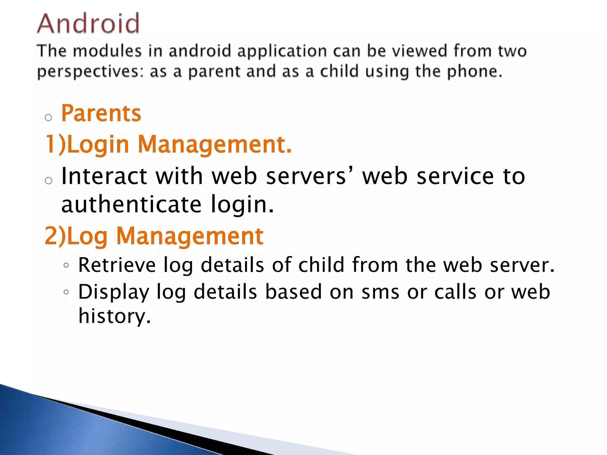 o Parents 
1)Login Management. 
o Interact with web servers’ web service to 
authenticate login. 
2)Log Management 
◦ Retrieve log details of child from the web server. 
◦ Display log details based on sms or calls or web 
history. 
 