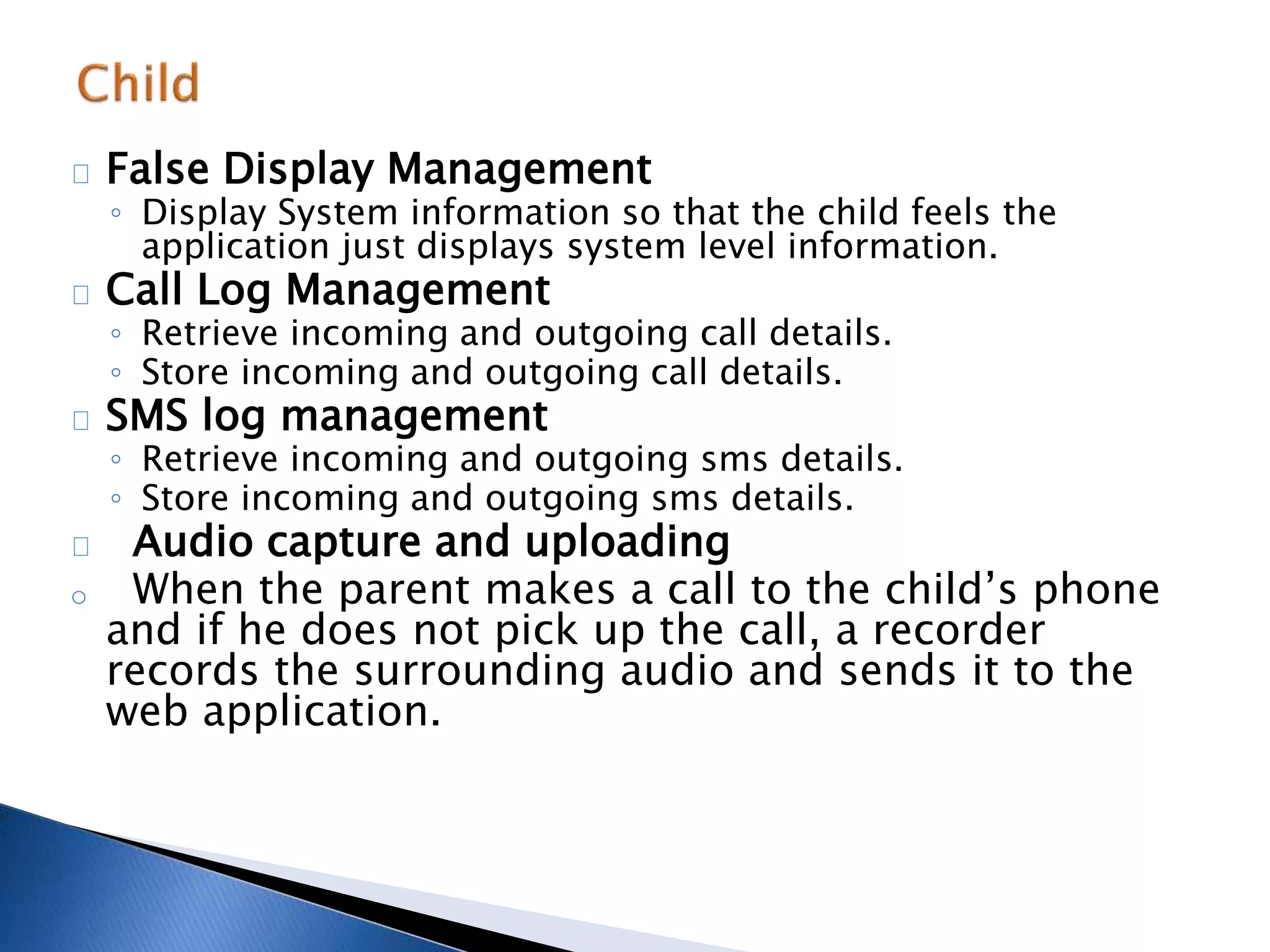 False Display Management 
◦ Display System information so that the child feels the 
application just displays system level information. 
Call Log Management 
◦ Retrieve incoming and outgoing call details. 
◦ Store incoming and outgoing call details. 
SMS log management 
◦ Retrieve incoming and outgoing sms details. 
◦ Store incoming and outgoing sms details. 
Audio capture and uploading 
o When the parent makes a call to the child’s phone 
and if he does not pick up the call, a recorder 
records the surrounding audio and sends it to the 
web application. 
 