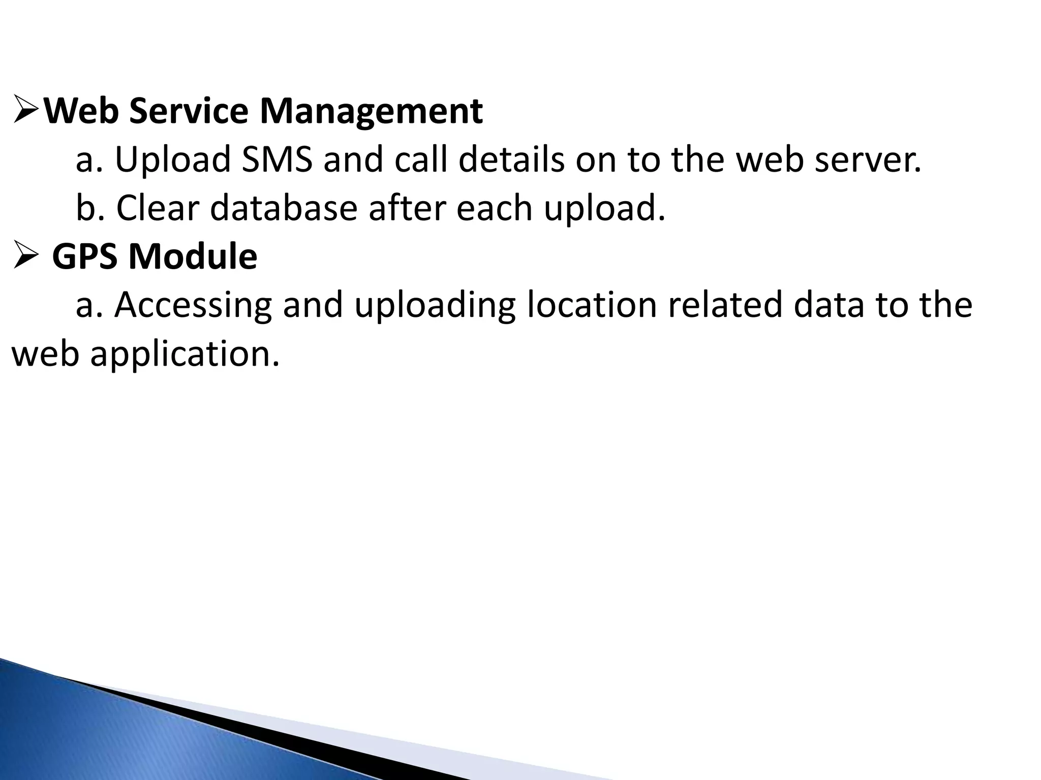 Web Service Management 
a. Upload SMS and call details on to the web server. 
b. Clear database after each upload. 
 GPS Module 
a. Accessing and uploading location related data to the 
web application. 
 