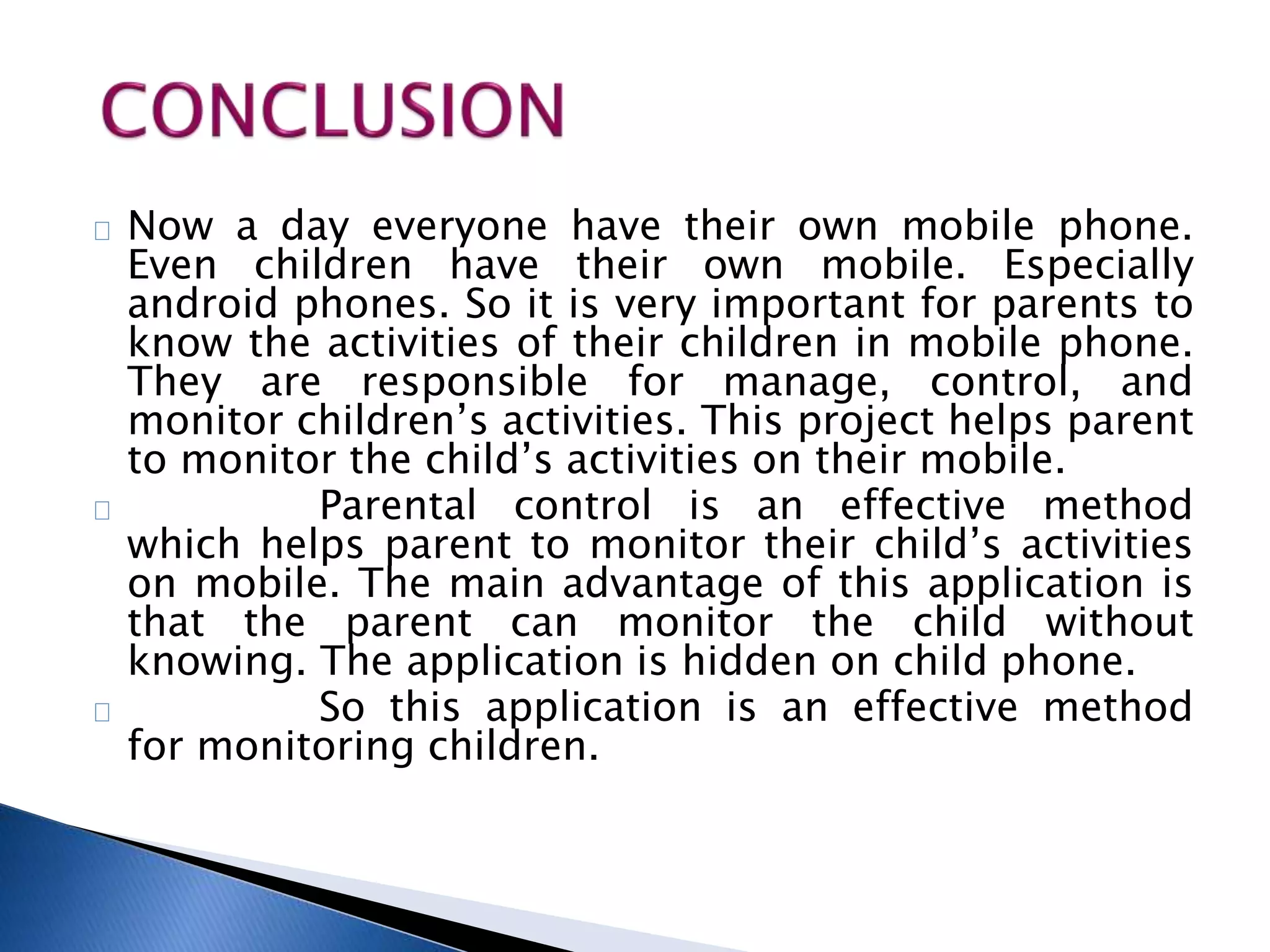 Now a day everyone have their own mobile phone. 
Even children have their own mobile. Especially 
android phones. So it is very important for parents to 
know the activities of their children in mobile phone. 
They are responsible for manage, control, and 
monitor children’s activities. This project helps parent 
to monitor the child’s activities on their mobile. 
Parental control is an effective method 
which helps parent to monitor their child’s activities 
on mobile. The main advantage of this application is 
that the parent can monitor the child without 
knowing. The application is hidden on child phone. 
So this application is an effective method 
for monitoring children. 
 