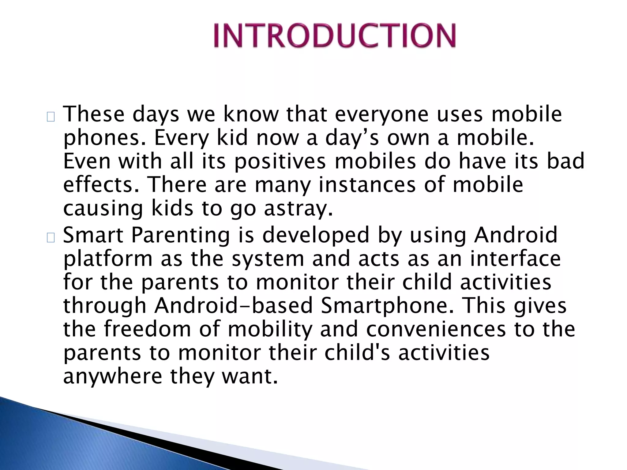 These days we know that everyone uses mobile 
phones. Every kid now a day’s own a mobile. 
Even with all its positives mobiles do have its bad 
effects. There are many instances of mobile 
causing kids to go astray. 
Smart Parenting is developed by using Android 
platform as the system and acts as an interface 
for the parents to monitor their child activities 
through Android-based Smartphone. This gives 
the freedom of mobility and conveniences to the 
parents to monitor their child's activities 
anywhere they want. 
 