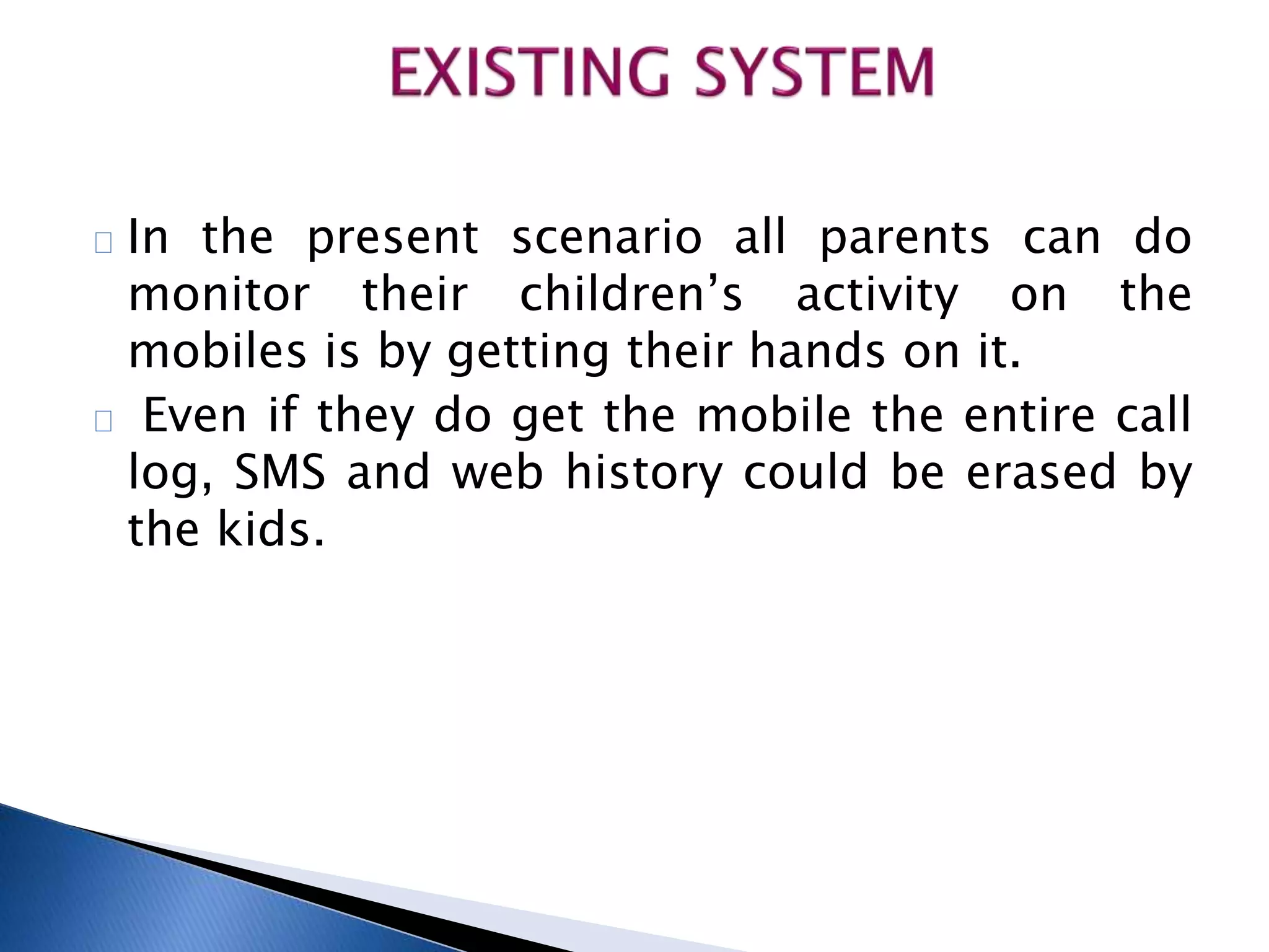 In the present scenario all parents can do 
monitor their children’s activity on the 
mobiles is by getting their hands on it. 
Even if they do get the mobile the entire call 
log, SMS and web history could be erased by 
the kids. 
 