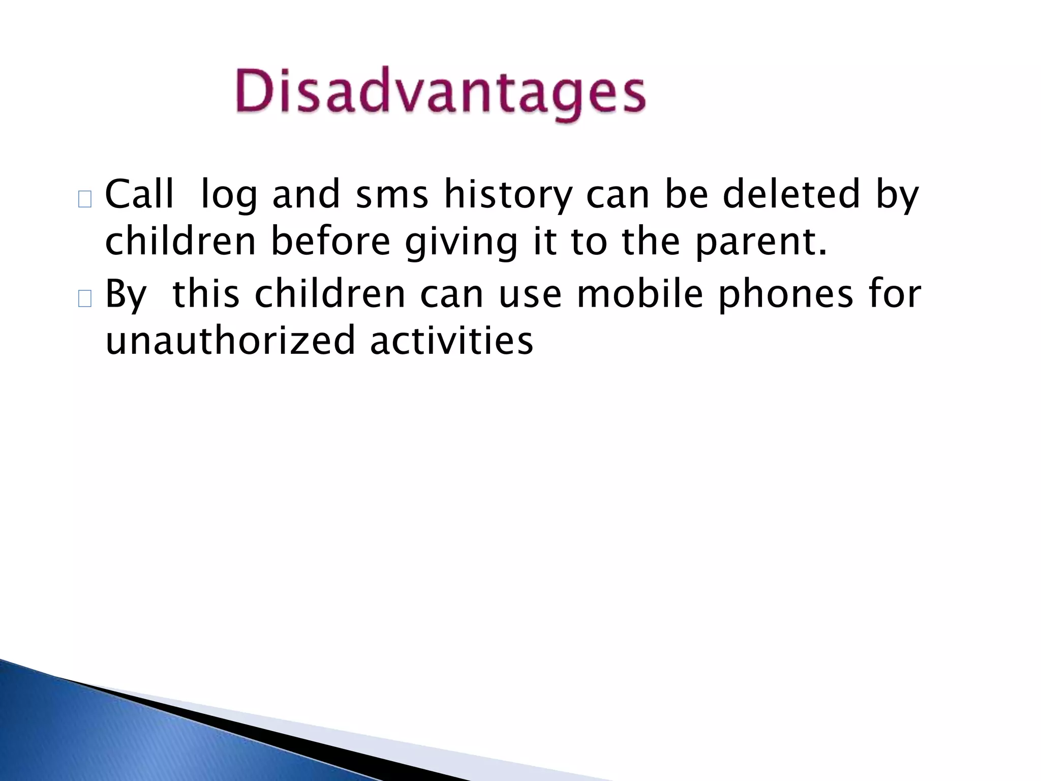 Call log and sms history can be deleted by 
children before giving it to the parent. 
By this children can use mobile phones for 
unauthorized activities 
 